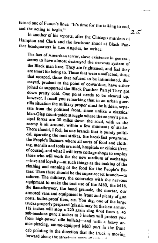 turned one of Funon’s lines: und the acting 10 begin."  1 anather of his repart, afer the Chicaga murders f Hamplon and Clark and the five-hour shoot a Black Pan- ther headquarters in Los Angeles, he writes;:  s time for the talking (o cnd,  The fact of Amerikan terror, slave cistence in genera), seems Lo have almost destroyed the nervous system of the Black maa here. They are frightened, and fect they are amart for being so. Those that were unaffected, thovs that escaped, those that refused ta be intimidaged, v, mayed, prudent ta the paint of cowardice, have either Joined or supported the Black Panther Partyl They got down prelty cold. One point nceds (o be cleared up, However. I recall you remarking that in an urban guer. illasituation the military proper must be hidden, sepa- rate from the political front, since unlike a classica]  iap counlryside struggle where the encmy’s prin. cipal forces are 30 miles down the raad, with vy the cnemy s all around, within & few moments of strike. Ther should, I fecl, be one branch that i purcly pol cal, operating the rent strikes, the breakfast programs, the People’s Bazaars where all sorts of food and loth ing, utensils aad tooly are sold, hospitals or clinics (free, of course), and what 1 willterm cottage shops to employ those wha will work for the new medium of exchange —love and loyalty—at such things as the making of (he clothing and cannig of the food for the People’s By, 2aar. Then there should be the super-secret branch—tg caforce. The military, the comrades with the nervous cauipment to make the best use of the M6, the M 16, the flamethrower, the hand grenade, the mortar, our armored vans and equipmeat in front and plenty of gun ports, bulll-proof ices, etc. You dig, onc of the large trucks properly prepared (plastic may be the best armor, 114 inches will 310p & 220 grain slug ficcd from 3 4 sub-machine gun; 2 inches (0 3 inches wil protget you from high-power riflc bulcts)—and with heavy ar- mor-plercing, ammo-cquipped M60 part in the fron; cab pointing in the direction that the (ruck is moving  2  — & 
